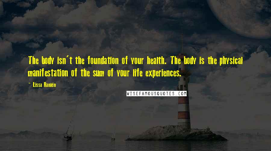 Lissa Rankin Quotes: The body isn't the foundation of your health. The body is the physical manifestation of the sum of your life experiences.