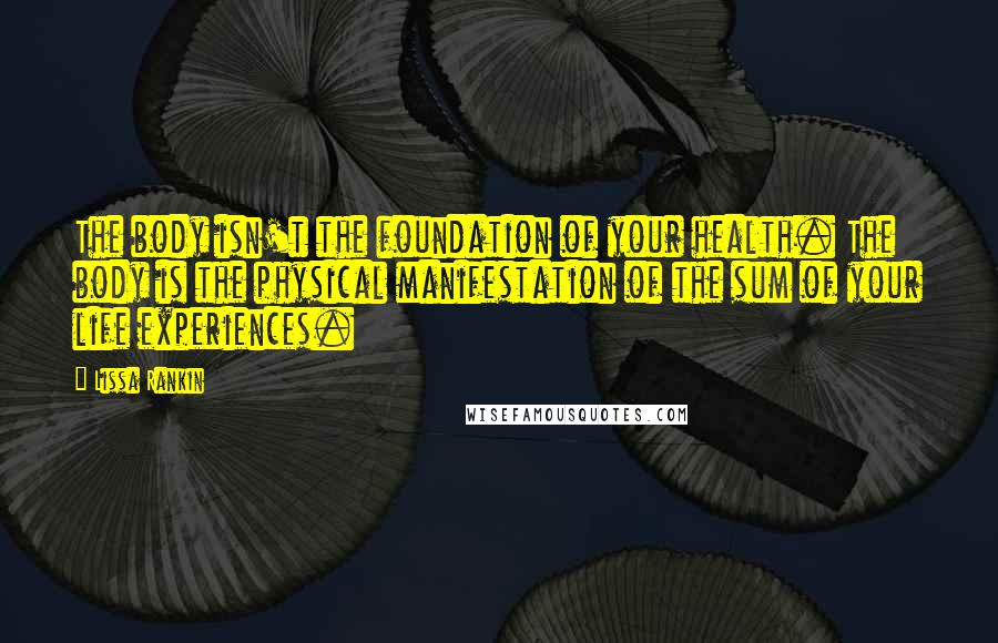 Lissa Rankin Quotes: The body isn't the foundation of your health. The body is the physical manifestation of the sum of your life experiences.