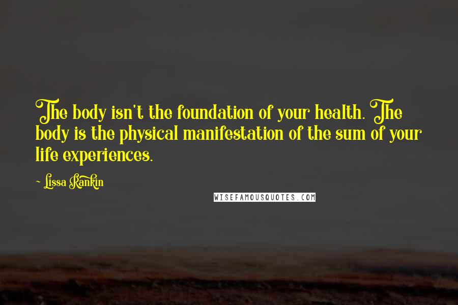 Lissa Rankin Quotes: The body isn't the foundation of your health. The body is the physical manifestation of the sum of your life experiences.