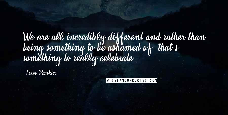 Lissa Rankin Quotes: We are all incredibly different and rather than being something to be ashamed of, that's something to really celebrate.