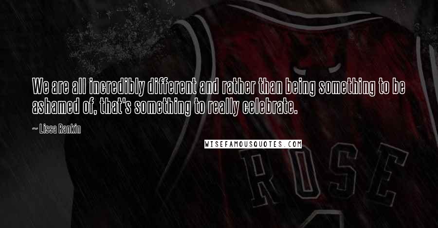 Lissa Rankin Quotes: We are all incredibly different and rather than being something to be ashamed of, that's something to really celebrate.