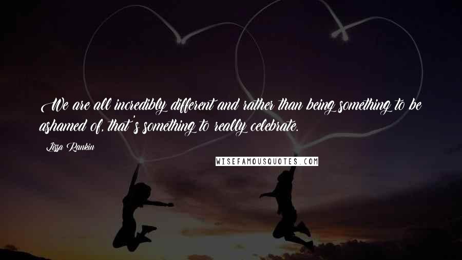 Lissa Rankin Quotes: We are all incredibly different and rather than being something to be ashamed of, that's something to really celebrate.