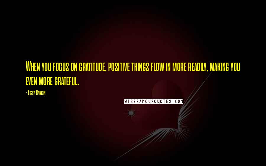 Lissa Rankin Quotes: When you focus on gratitude, positive things flow in more readily, making you even more grateful.