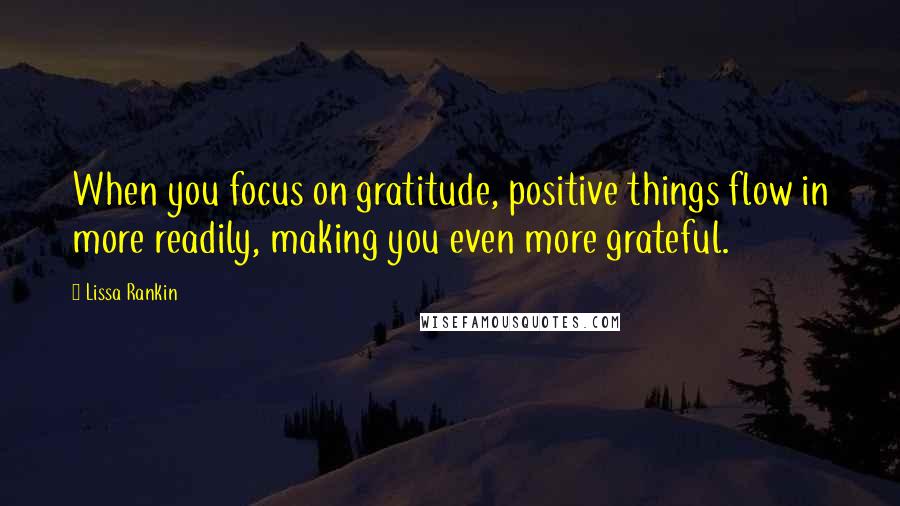 Lissa Rankin Quotes: When you focus on gratitude, positive things flow in more readily, making you even more grateful.