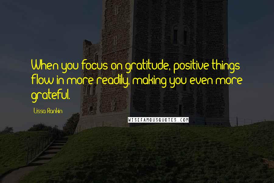 Lissa Rankin Quotes: When you focus on gratitude, positive things flow in more readily, making you even more grateful.