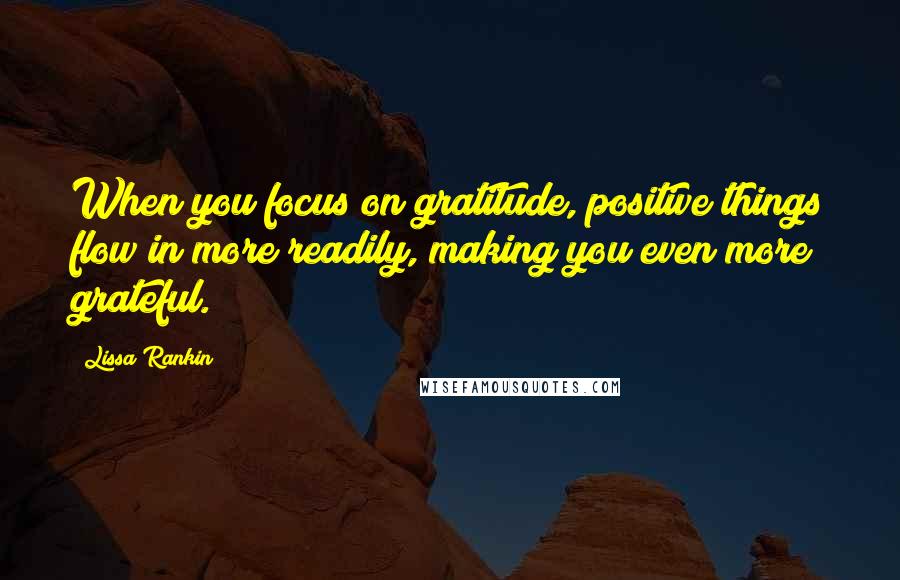 Lissa Rankin Quotes: When you focus on gratitude, positive things flow in more readily, making you even more grateful.