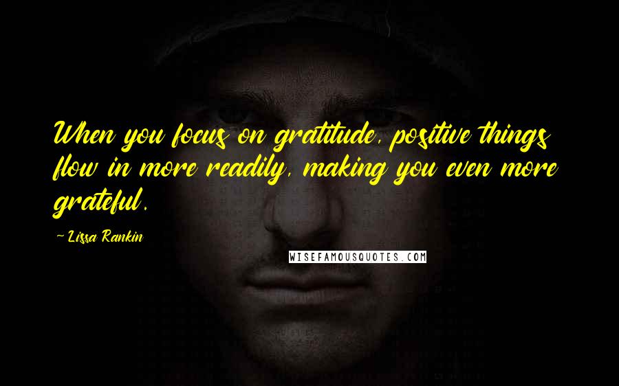 Lissa Rankin Quotes: When you focus on gratitude, positive things flow in more readily, making you even more grateful.