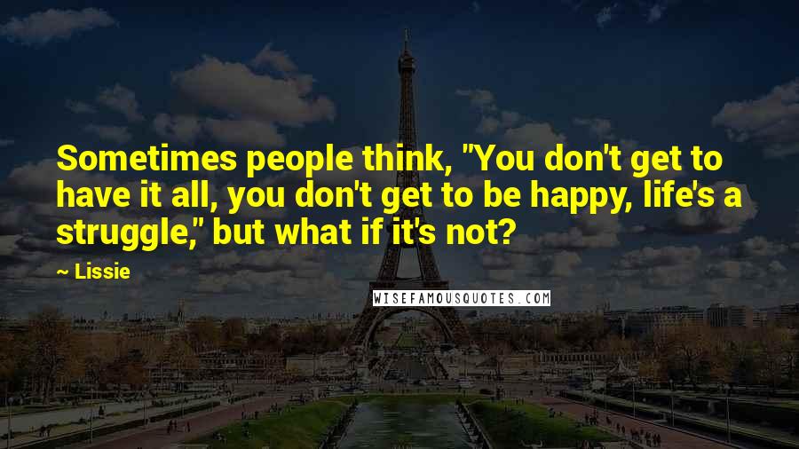 Lissie Quotes: Sometimes people think, "You don't get to have it all, you don't get to be happy, life's a struggle," but what if it's not?