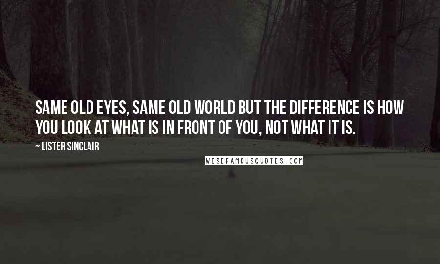 Lister Sinclair Quotes: Same old eyes, same old world but the difference is how you look at what is in front of you, not what it is.