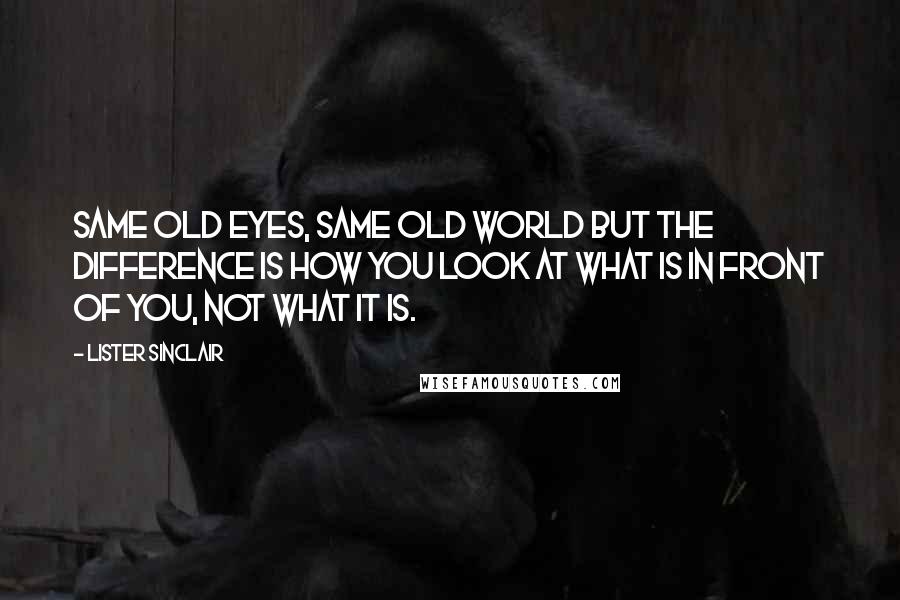 Lister Sinclair Quotes: Same old eyes, same old world but the difference is how you look at what is in front of you, not what it is.