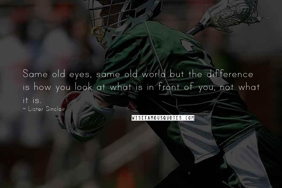 Lister Sinclair Quotes: Same old eyes, same old world but the difference is how you look at what is in front of you, not what it is.