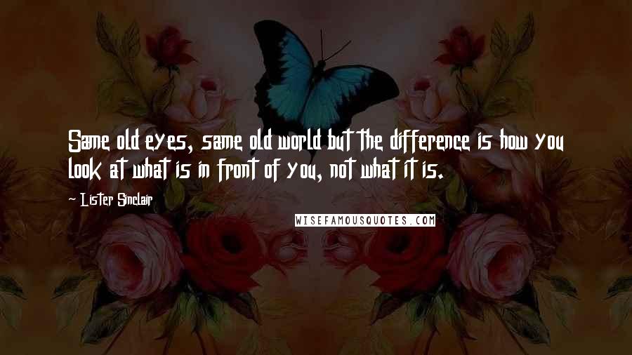 Lister Sinclair Quotes: Same old eyes, same old world but the difference is how you look at what is in front of you, not what it is.