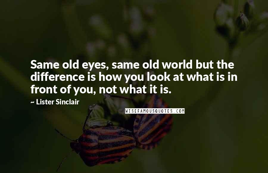 Lister Sinclair Quotes: Same old eyes, same old world but the difference is how you look at what is in front of you, not what it is.