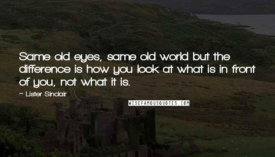 Lister Sinclair Quotes: Same old eyes, same old world but the difference is how you look at what is in front of you, not what it is.