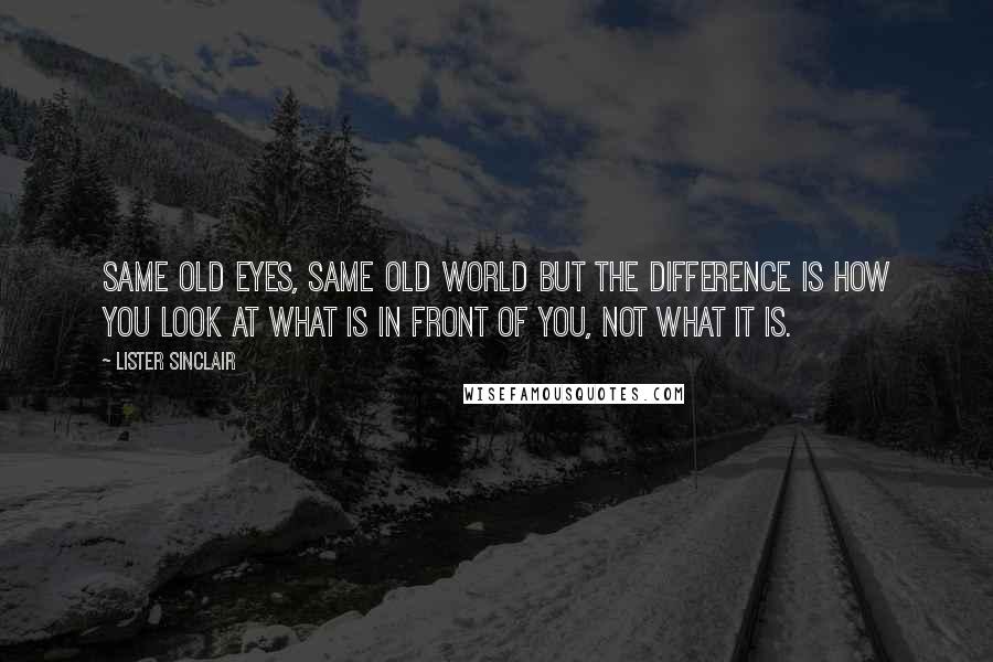 Lister Sinclair Quotes: Same old eyes, same old world but the difference is how you look at what is in front of you, not what it is.