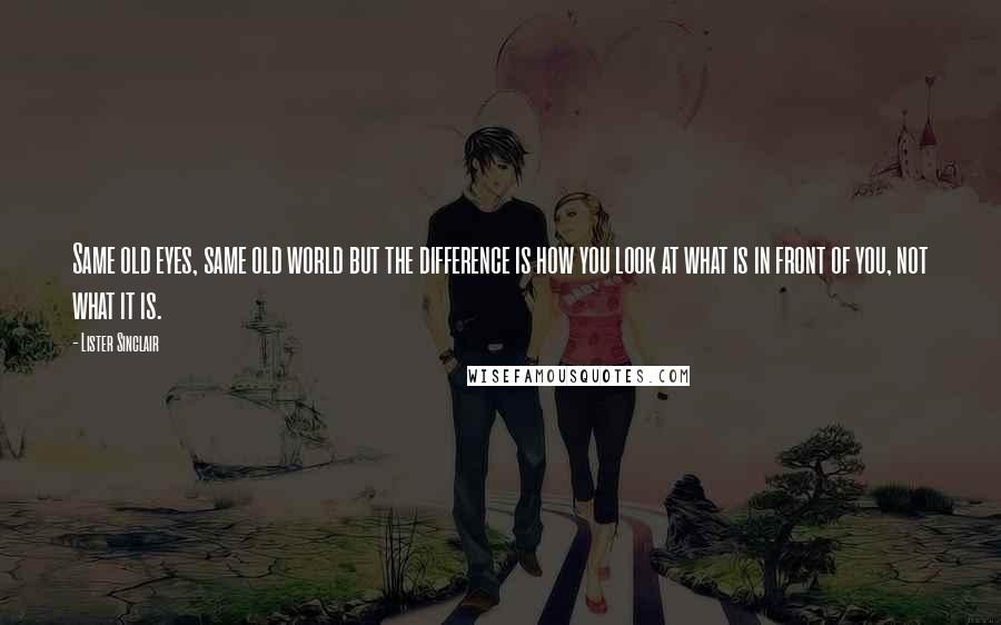 Lister Sinclair Quotes: Same old eyes, same old world but the difference is how you look at what is in front of you, not what it is.