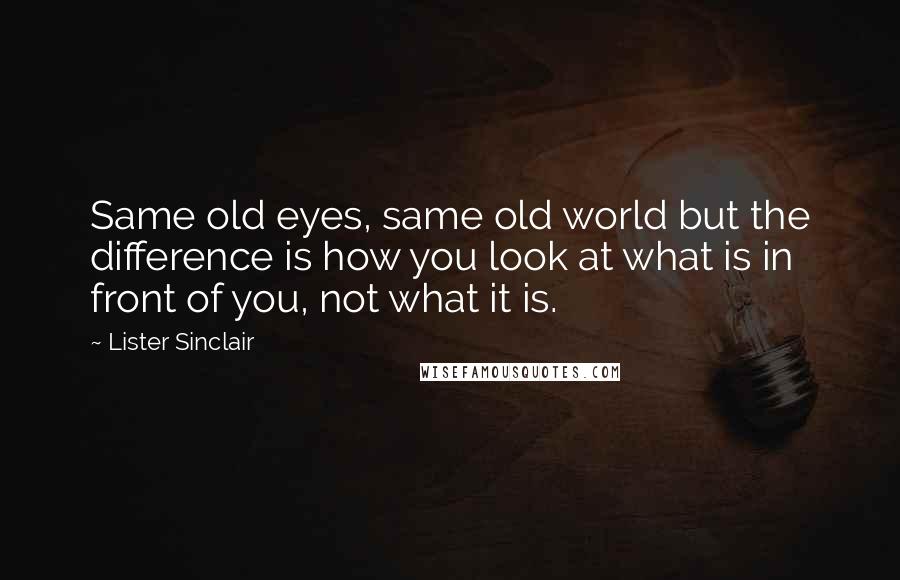 Lister Sinclair Quotes: Same old eyes, same old world but the difference is how you look at what is in front of you, not what it is.