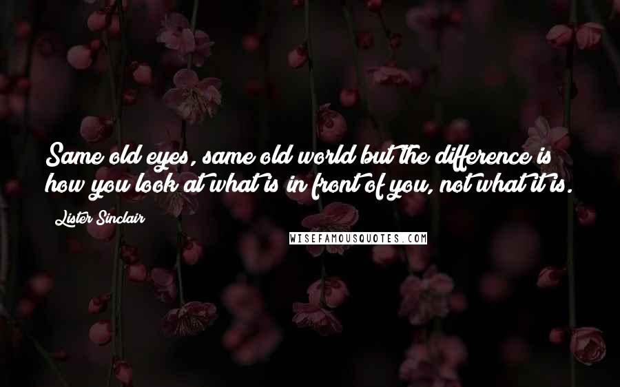 Lister Sinclair Quotes: Same old eyes, same old world but the difference is how you look at what is in front of you, not what it is.