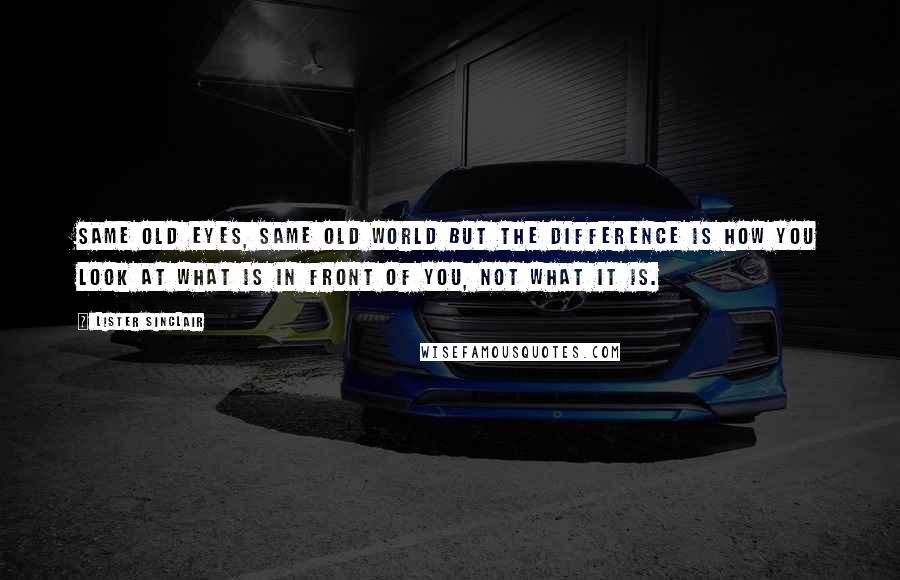 Lister Sinclair Quotes: Same old eyes, same old world but the difference is how you look at what is in front of you, not what it is.