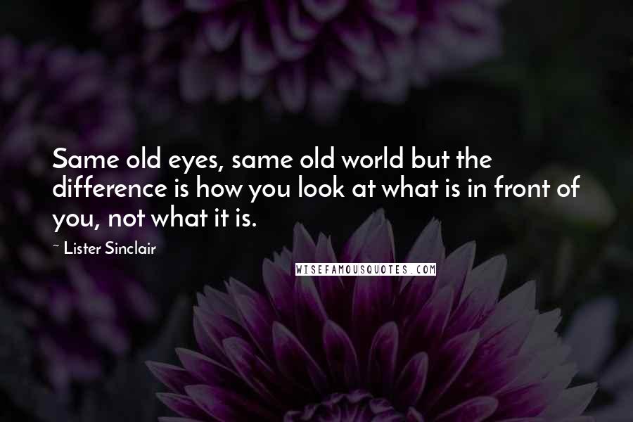 Lister Sinclair Quotes: Same old eyes, same old world but the difference is how you look at what is in front of you, not what it is.