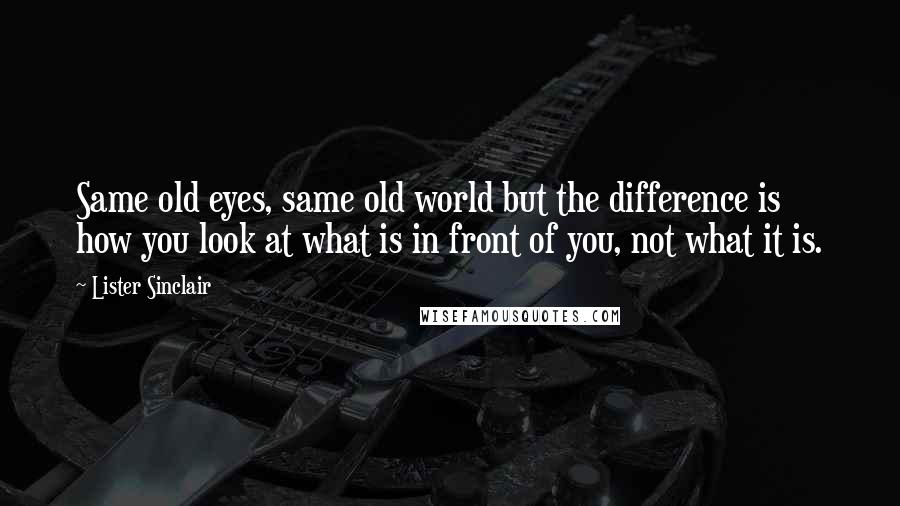 Lister Sinclair Quotes: Same old eyes, same old world but the difference is how you look at what is in front of you, not what it is.