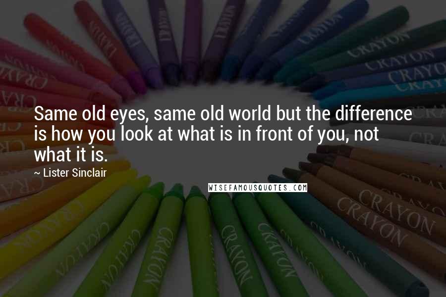 Lister Sinclair Quotes: Same old eyes, same old world but the difference is how you look at what is in front of you, not what it is.