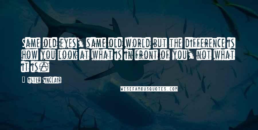 Lister Sinclair Quotes: Same old eyes, same old world but the difference is how you look at what is in front of you, not what it is.