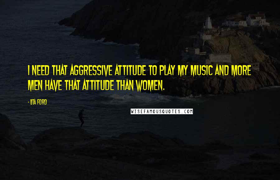 Lita Ford Quotes: I need that aggressive attitude to play my music and more men have that attitude than women.