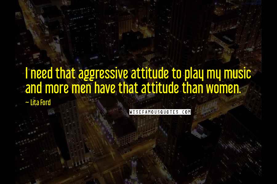 Lita Ford Quotes: I need that aggressive attitude to play my music and more men have that attitude than women.