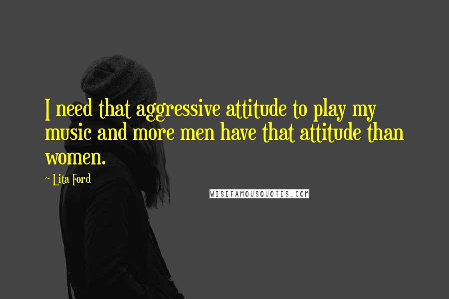 Lita Ford Quotes: I need that aggressive attitude to play my music and more men have that attitude than women.