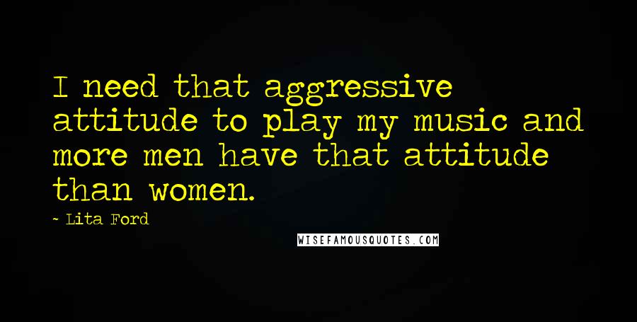 Lita Ford Quotes: I need that aggressive attitude to play my music and more men have that attitude than women.