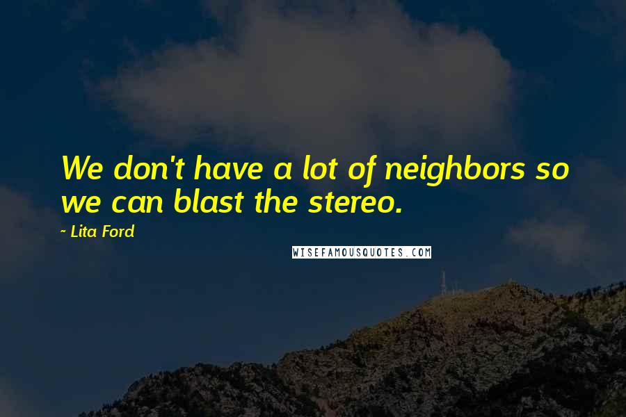 Lita Ford Quotes: We don't have a lot of neighbors so we can blast the stereo.