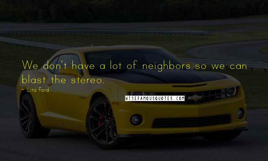 Lita Ford Quotes: We don't have a lot of neighbors so we can blast the stereo.