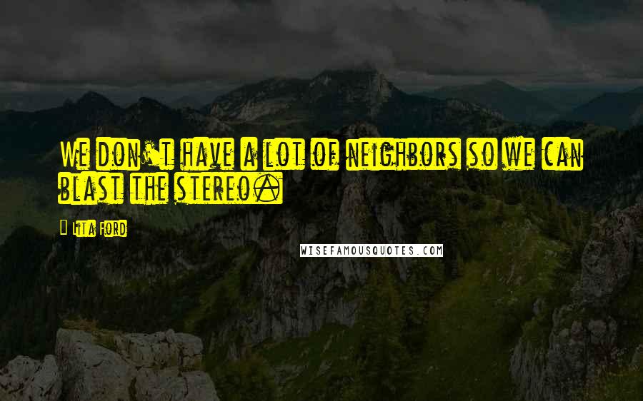 Lita Ford Quotes: We don't have a lot of neighbors so we can blast the stereo.