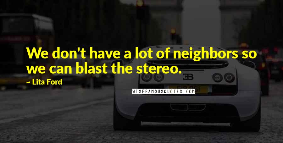 Lita Ford Quotes: We don't have a lot of neighbors so we can blast the stereo.