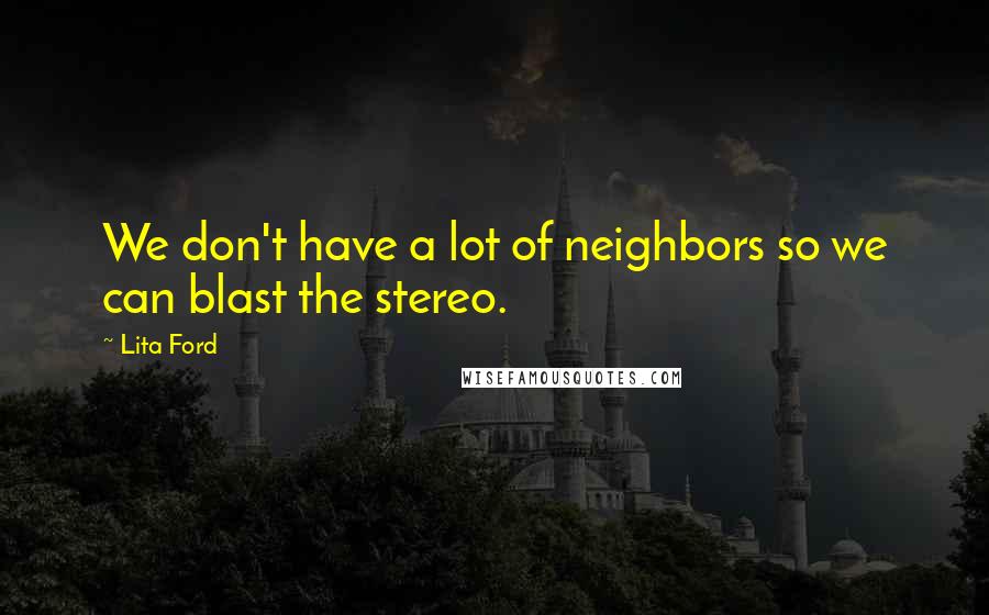 Lita Ford Quotes: We don't have a lot of neighbors so we can blast the stereo.