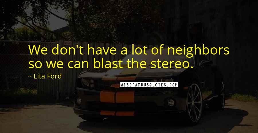 Lita Ford Quotes: We don't have a lot of neighbors so we can blast the stereo.