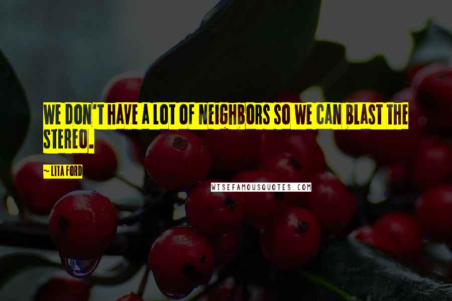 Lita Ford Quotes: We don't have a lot of neighbors so we can blast the stereo.