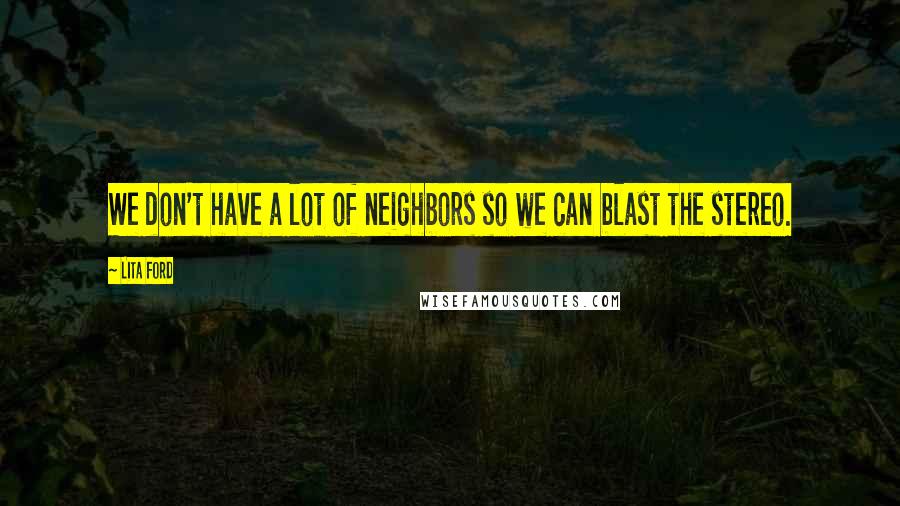 Lita Ford Quotes: We don't have a lot of neighbors so we can blast the stereo.