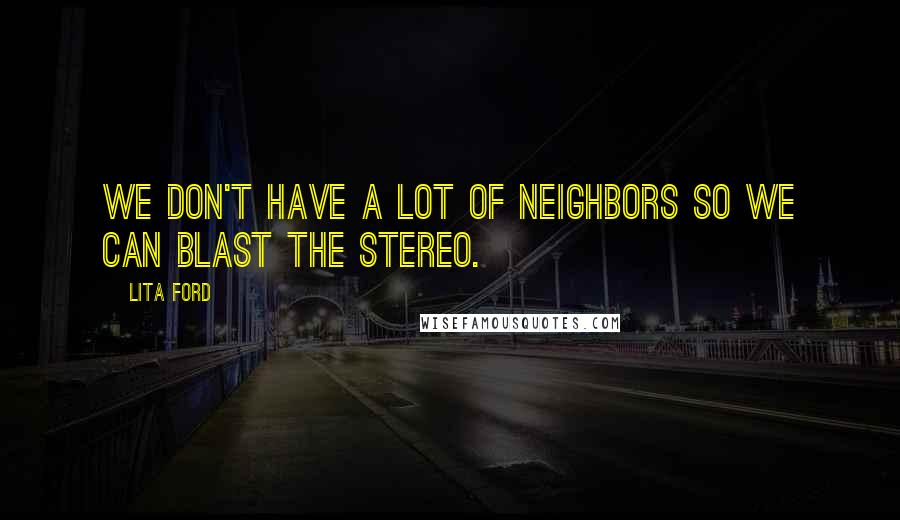 Lita Ford Quotes: We don't have a lot of neighbors so we can blast the stereo.