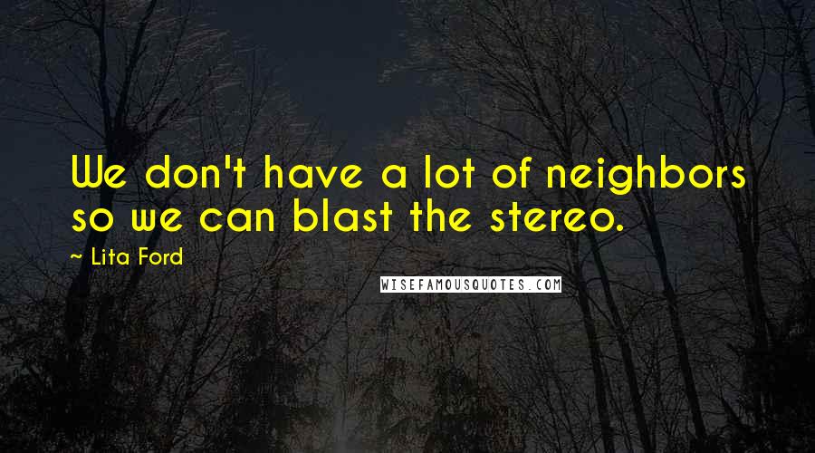 Lita Ford Quotes: We don't have a lot of neighbors so we can blast the stereo.