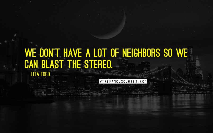 Lita Ford Quotes: We don't have a lot of neighbors so we can blast the stereo.