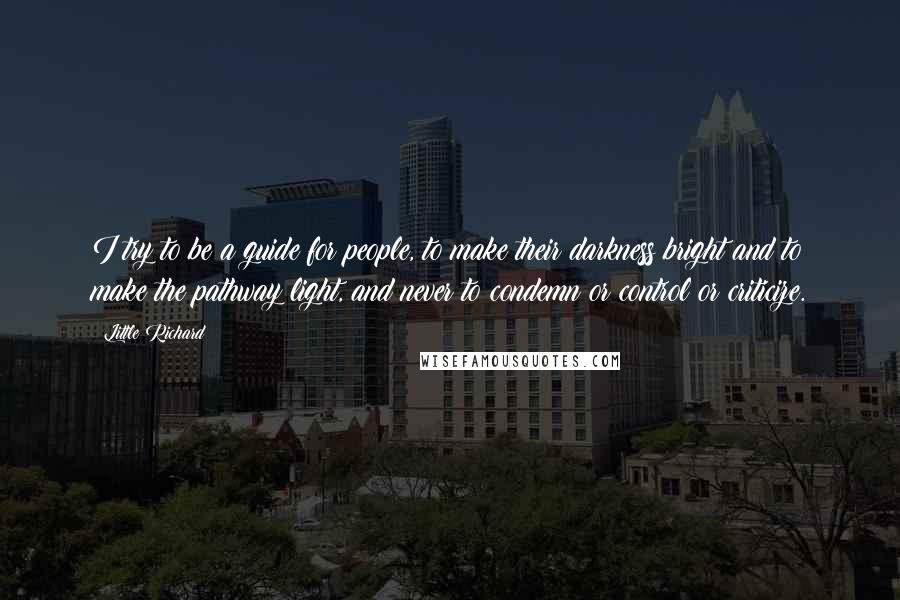 Little Richard Quotes: I try to be a guide for people, to make their darkness bright and to make the pathway light, and never to condemn or control or criticize.