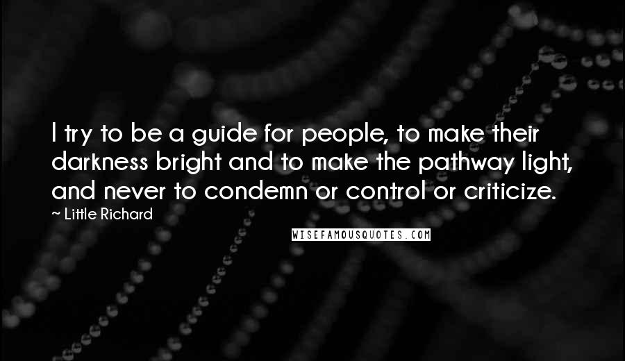 Little Richard Quotes: I try to be a guide for people, to make their darkness bright and to make the pathway light, and never to condemn or control or criticize.