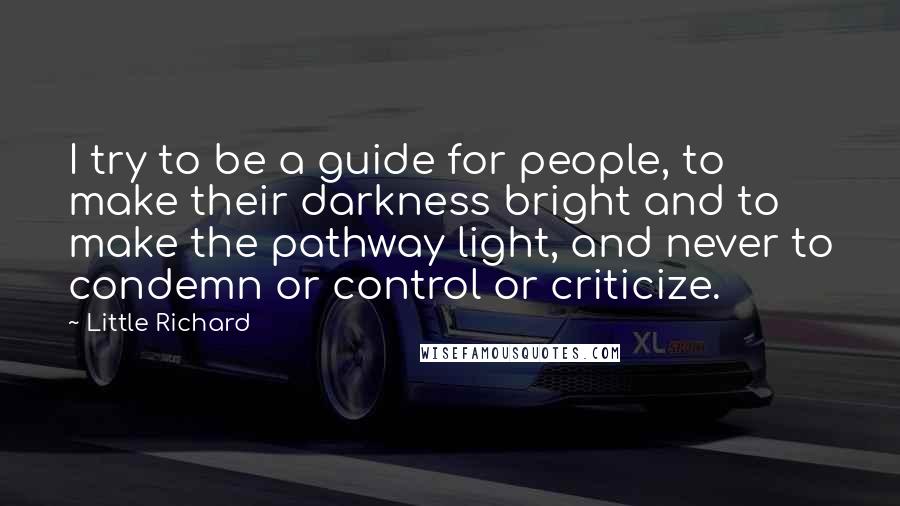 Little Richard Quotes: I try to be a guide for people, to make their darkness bright and to make the pathway light, and never to condemn or control or criticize.