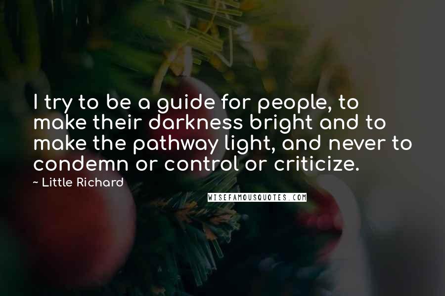 Little Richard Quotes: I try to be a guide for people, to make their darkness bright and to make the pathway light, and never to condemn or control or criticize.