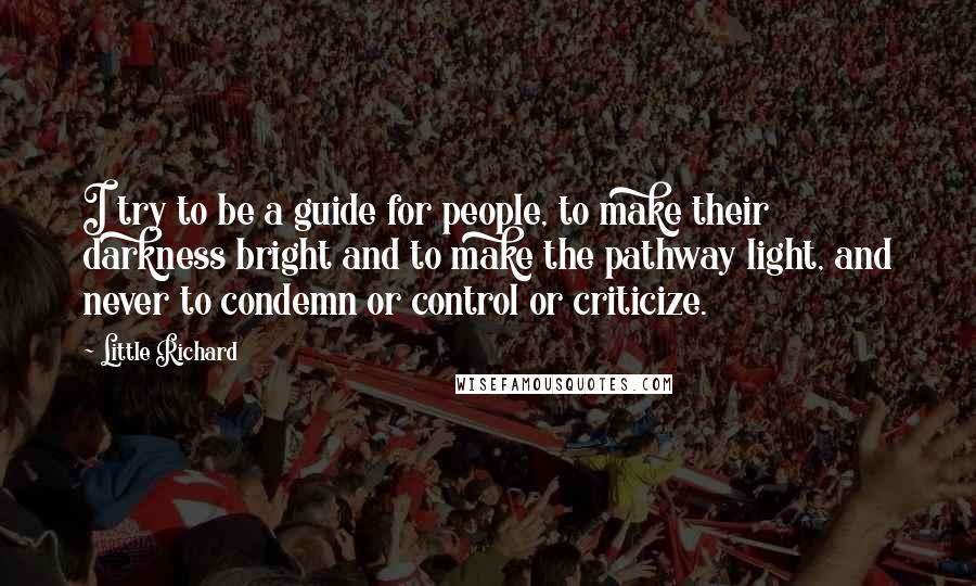 Little Richard Quotes: I try to be a guide for people, to make their darkness bright and to make the pathway light, and never to condemn or control or criticize.