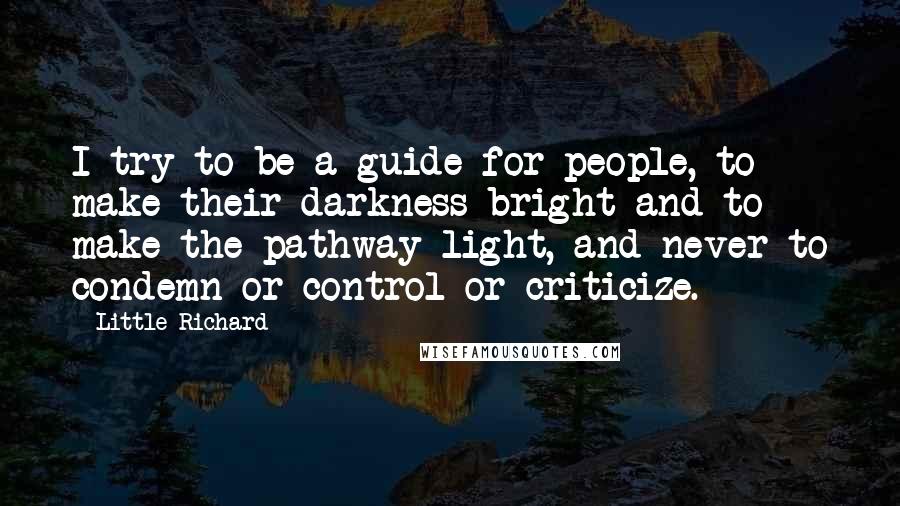 Little Richard Quotes: I try to be a guide for people, to make their darkness bright and to make the pathway light, and never to condemn or control or criticize.