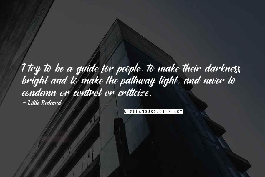 Little Richard Quotes: I try to be a guide for people, to make their darkness bright and to make the pathway light, and never to condemn or control or criticize.