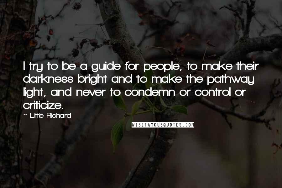 Little Richard Quotes: I try to be a guide for people, to make their darkness bright and to make the pathway light, and never to condemn or control or criticize.